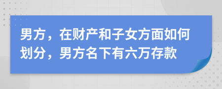 男方，在财产和子女方面如何划分，男方名下有六万存款