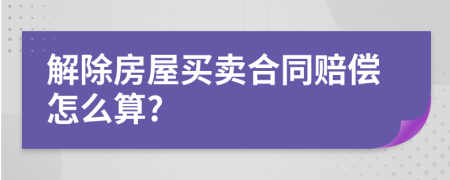 解除房屋买卖合同赔偿怎么算?