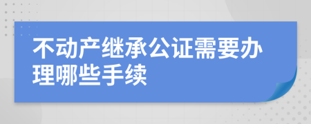 不动产继承公证需要办理哪些手续