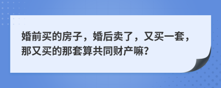 婚前买的房子，婚后卖了，又买一套，那又买的那套算共同财产嘛？