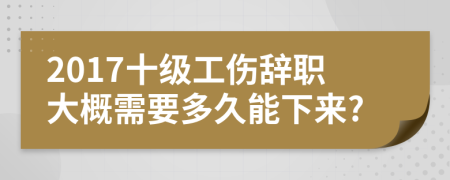 2017十级工伤辞职大概需要多久能下来?
