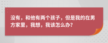 没有，和他有两个孩子，但是我的在男方家里，我想，我该怎么办？