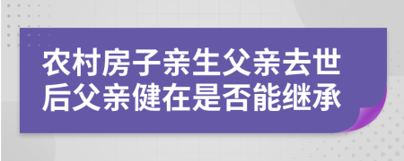 农村房子亲生父亲去世后父亲健在是否能继承