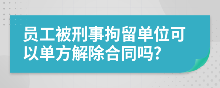 员工被刑事拘留单位可以单方解除合同吗?