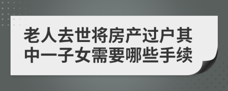 老人去世将房产过户其中一子女需要哪些手续