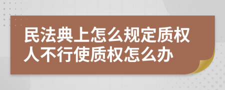 民法典上怎么规定质权人不行使质权怎么办