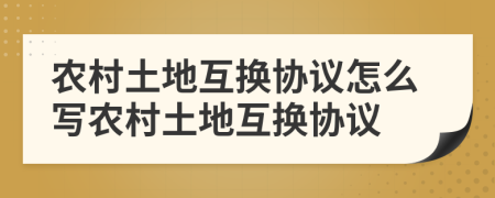 农村土地互换协议怎么写农村土地互换协议