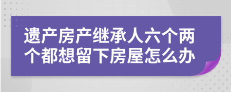 遗产房产继承人六个两个都想留下房屋怎么办