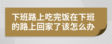 下班路上吃完饭在下班的路上回家了该怎么办