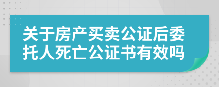 关于房产买卖公证后委托人死亡公证书有效吗