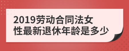 2019劳动合同法女性最新退休年龄是多少