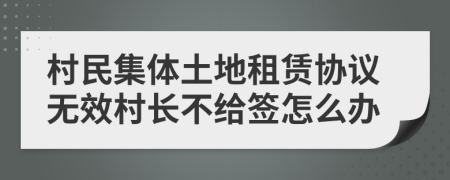 村民集体土地租赁协议无效村长不给签怎么办