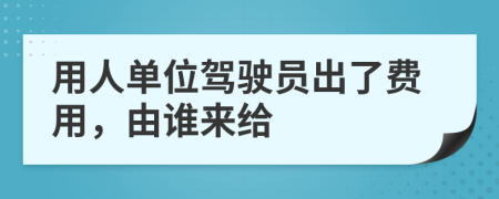 用人单位驾驶员出了费用，由谁来给