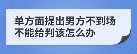 单方面提出男方不到场不能给判该怎么办