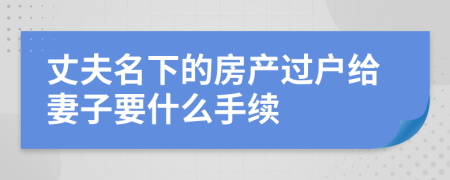 丈夫名下的房产过户给妻子要什么手续