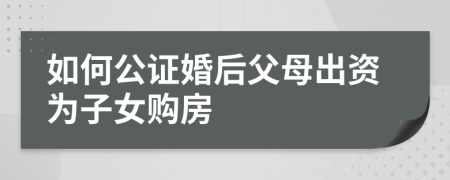 如何公证婚后父母出资为子女购房