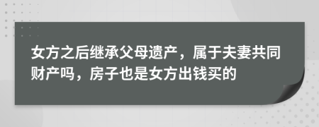 女方之后继承父母遗产，属于夫妻共同财产吗，房子也是女方出钱买的
