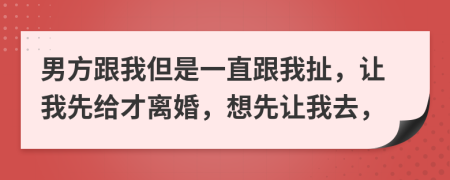 男方跟我但是一直跟我扯，让我先给才离婚，想先让我去，