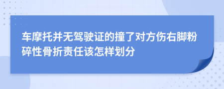 车摩托并无驾驶证的撞了对方伤右脚粉碎性骨折责任该怎样划分