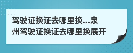 驾驶证换证去哪里换...泉州驾驶证换证去哪里换展开