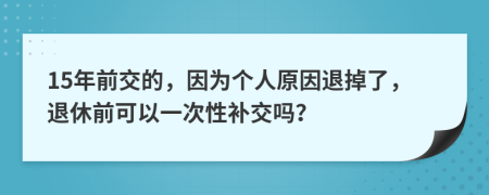 15年前交的，因为个人原因退掉了，退休前可以一次性补交吗？