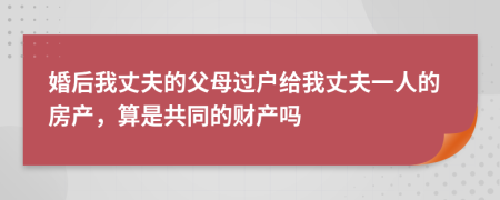 婚后我丈夫的父母过户给我丈夫一人的房产，算是共同的财产吗