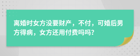 离婚时女方没要财产，不付，可婚后男方得病，女方还用付费吗吗？