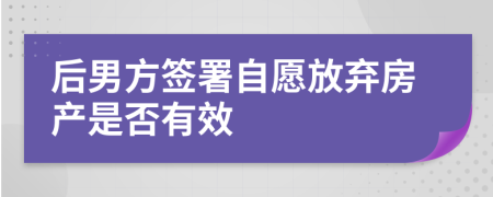 后男方签署自愿放弃房产是否有效