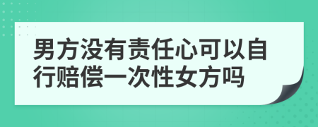 男方没有责任心可以自行赔偿一次性女方吗