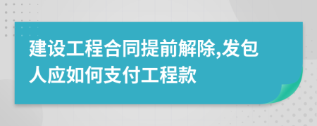 建设工程合同提前解除,发包人应如何支付工程款