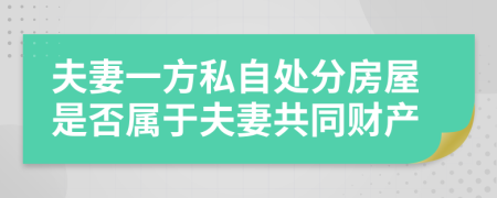 夫妻一方私自处分房屋是否属于夫妻共同财产