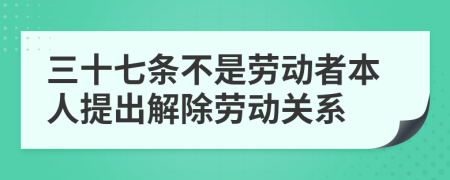 三十七条不是劳动者本人提出解除劳动关系