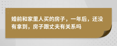 婚前和家里人买的房子，一年后，还没有拿到，房子跟丈夫有关系吗