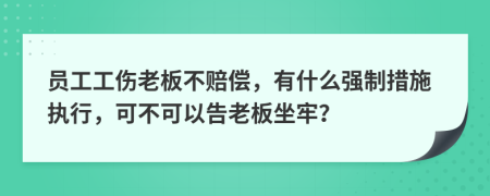 员工工伤老板不赔偿，有什么强制措施执行，可不可以告老板坐牢？