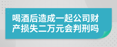 喝酒后造成一起公司财产损失二万元会判刑吗