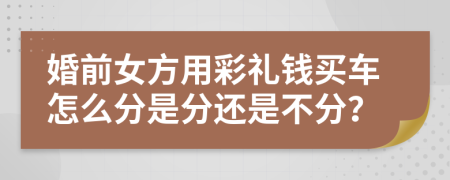 婚前女方用彩礼钱买车怎么分是分还是不分？