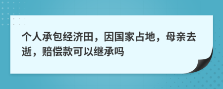 个人承包经济田，因国家占地，母亲去逝，赔偿款可以继承吗