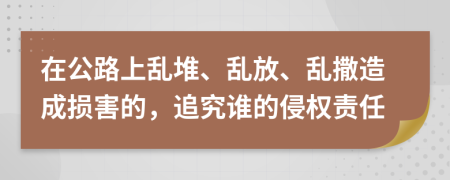 在公路上乱堆、乱放、乱撒造成损害的，追究谁的侵权责任