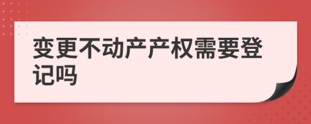 变更不动产产权需要登记吗