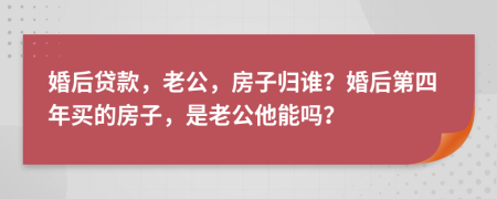 婚后贷款，老公，房子归谁？婚后第四年买的房子，是老公他能吗？