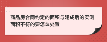 商品房合同约定的面积与建成后的实测面积不符的要怎么处置