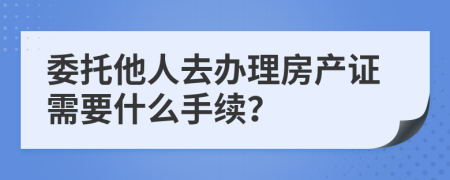 委托他人去办理房产证需要什么手续？