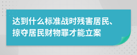 达到什么标准战时残害居民、掠夺居民财物罪才能立案