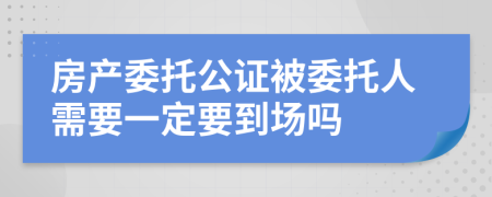 房产委托公证被委托人需要一定要到场吗