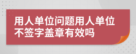 用人单位问题用人单位不签字盖章有效吗