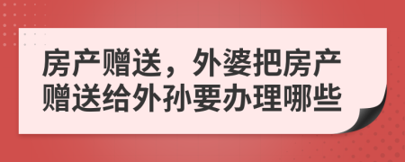 房产赠送，外婆把房产赠送给外孙要办理哪些