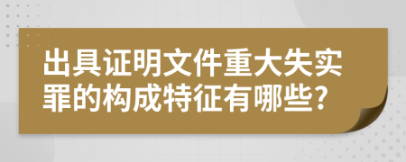 出具证明文件重大失实罪的构成特征有哪些?