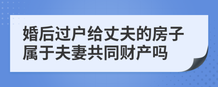 婚后过户给丈夫的房子属于夫妻共同财产吗