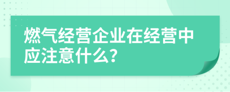 燃气经营企业在经营中应注意什么？