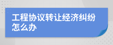 工程协议转让经济纠纷怎么办